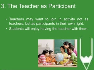 3. The Teacher as Participant 
• Teachers may want to join in activity not as 
teachers, but as participants in their own right. 
• Students will enjoy having the teacher with them. 
 