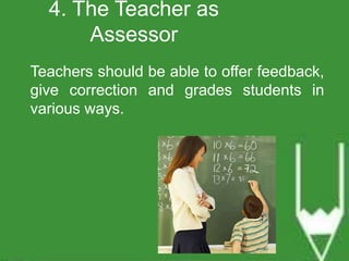 4. The Teacher as 
Assessor 
Teachers should be able to offer feedback, 
give correction and grades students in 
various ways. 
 