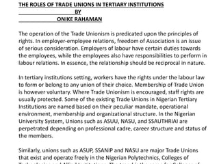 THE ROLES OF TRADE UNIONS IN TERTIARY INSTITUTIONS
BY
ONIKE RAHAMAN
The operation of the Trade Unionism is predicated upon the principles of
rights. In employer-employee relations, freedom of Association is an issue
of serious consideration. Employers of labour have certain duties towards
the employees, while the employees also have responsibilities to perform in
labour relations. In essence, the relationship should be reciprocal in nature.
In tertiary institutions setting, workers have the rights under the labour law
to form or belong to any union of their choice. Membership of Trade Union
is however voluntary. Where Trade Unionism is encouraged, staff rights are
usually protected. Some of the existing Trade Unions in Nigerian Tertiary
Institutions are named based on their peculiar mandate, operational
environment, membership and organizational structure. In the Nigerian
University System, Unions such as ASUU, NASU, and SSAUTHRIAI are
perpetrated depending on professional cadre, career structure and status of
the members.
Similarly, unions such as ASUP, SSANIP and NASU are major Trade Unions
that exist and operate freely in the Nigerian Polytechnics, Colleges of
 
