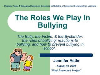 The Roles We Play In Bullying The Bully, the Victim, & the Bystander: the roles of bullying, reactions to bullying, and how to prevent bullying in school.  Jennifer Astle August 10, 2009 “ Final Showcase Project” Designer Topic 1 Managing Classroom Dynamics by Building a Connected Community of Learners  