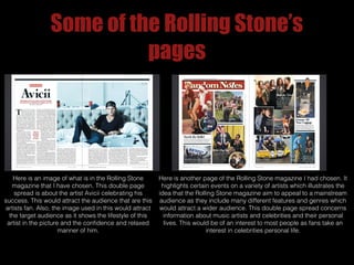 Some of the Rolling Stone’s
pages

Here is an image of what is in the Rolling Stone
magazine that I have chosen. This double page
spread is about the artist Avicii celebrating his
success. This would attract the audience that are this
artists fan. Also, the image used in this would attract
the target audience as it shows the lifestyle of this
artist in the picture and the confidence and relaxed
manner of him.

Here is another page of the Rolling Stone magazine I had chosen. It
highlights certain events on a variety of artists which illustrates the
idea that the Rolling Stone magazine aim to appeal to a mainstream
audience as they include many different features and genres which
would attract a wider audience. This double page spread concerns
information about music artists and celebrities and their personal
lives. This would be of an interest to most people as fans take an
interest in celebrities personal life.

 