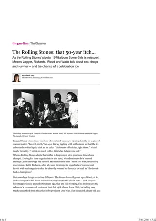 The Rolling Stones: that 50-year itch…
As the Rolling Stones' pivotal 1978 album Some Girls is reissued,
Messrs Jagger, Richards, Wood and Watts talk about sex, drugs
and survival – and the chance of a celebration tour
Elizabeth Day
The Observer, Sunday 13 November 2011
The Rolling Stones in 1978. From left: Charlie Watts, Ronnie Wood, Bill Wyman, Keith Richards and Mick Jagger.
Photograph: Helmut Newton
Ronnie Wood, wizen-faced survivor of rock'n'roll excess, is sipping daintily on a glass of
coconut water. "Love it, 100%," he says, his leg jiggling with enthusiasm so that the ice
cubes in the white liquid clink as he talks. "Little taste of holiday, right there." Wood
laughs throatily. "I drink so much coffee, this helps balance me out."
When a Rolling Stone admits that coffee is his greatest vice, you know times have
changed. During his time as guitarist for the band, Wood estimates he's burned
through £20m on drugs and alcohol. His bandmates didn't think this was particularly
exceptional. Keith Richards, after all, used to indulge in speedballs of cocaine and
heroin with such regularity that he cheerily referred to the toxic cocktail as "the break-
fast of champions".
But nowadays things are rather different. The Stones have all grown up – Wood, at 64,
is the youngest in the band; drummer Charlie Watts the eldest at 70 – and, despite
hovering perilously around retirement age, they are still working. This month sees the
release of a re-mastered version of their hit 1978 album Some Girls, including new
tracks unearthed from the archives by producer Don Was. The expanded album will also
1 de 5 17/11/2011 15:22
 