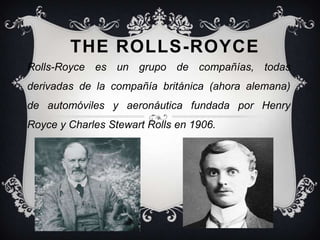 THE ROLLS-ROYCE
Rolls-Royce es un grupo de compañías, todas
derivadas de la compañía británica (ahora alemana)
de automóviles y aeronáutica fundada por Henry
Royce y Charles Stewart Rolls en 1906.
 