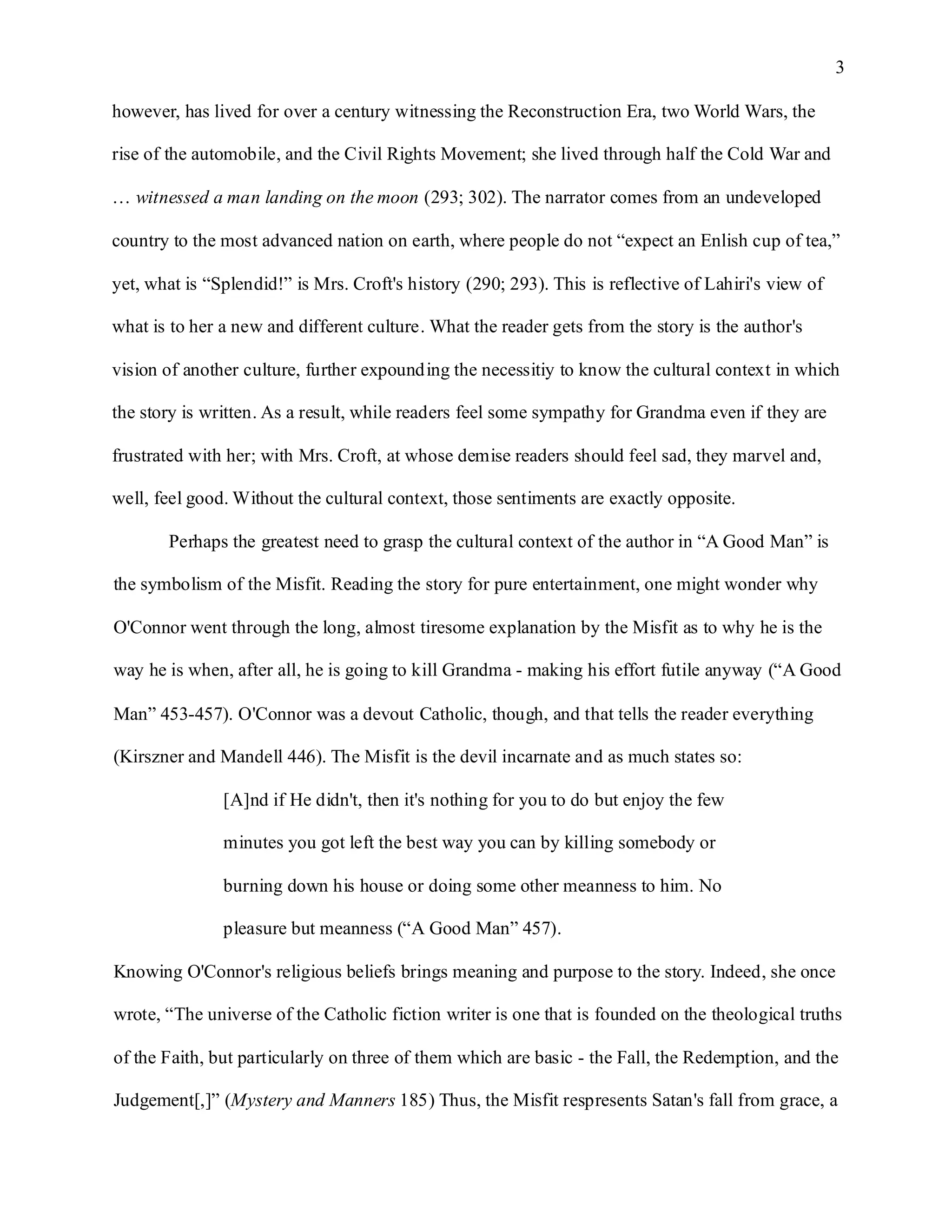 3

however, has lived for over a century witnessing the Reconstruction Era, two World Wars, the

rise of the automobile, and the Civil Rights Movement; she lived through half the Cold War and

… witnessed a man landing on the moon (293; 302). The narrator comes from an undeveloped

country to the most advanced nation on earth, where people do not “expect an Enlish cup of tea,”

yet, what is “Splendid!” is Mrs. Croft's history (290; 293). This is reflective of Lahiri's view of

what is to her a new and different culture. What the reader gets from the story is the author's

vision of another culture, further expounding the necessitiy to know the cultural context in which

the story is written. As a result, while readers feel some sympathy for Grandma even if they are

frustrated with her; with Mrs. Croft, at whose demise readers should feel sad, they marvel and,

well, feel good. Without the cultural context, those sentiments are exactly opposite.

       Perhaps the greatest need to grasp the cultural context of the author in “A Good Man” is

the symbolism of the Misfit. Reading the story for pure entertainment, one might wonder why

O'Connor went through the long, almost tiresome explanation by the Misfit as to why he is the

way he is when, after all, he is going to kill Grandma - making his effort futile anyway (“A Good

Man” 453-457). O'Connor was a devout Catholic, though, and that tells the reader everything

(Kirszner and Mandell 446). The Misfit is the devil incarnate and as much states so:

               [A]nd if He didn't, then it's nothing for you to do but enjoy the few

               minutes you got left the best way you can by killing somebody or

               burning down his house or doing some other meanness to him. No

               pleasure but meanness (“A Good Man” 457).

Knowing O'Connor's religious beliefs brings meaning and purpose to the story. Indeed, she once

wrote, “The universe of the Catholic fiction writer is one that is founded on the theological truths

of the Faith, but particularly on three of them which are basic - the Fall, the Redemption, and the

Judgement[,]” (Mystery and Manners 185) Thus, the Misfit respresents Satan's fall from grace, a
 