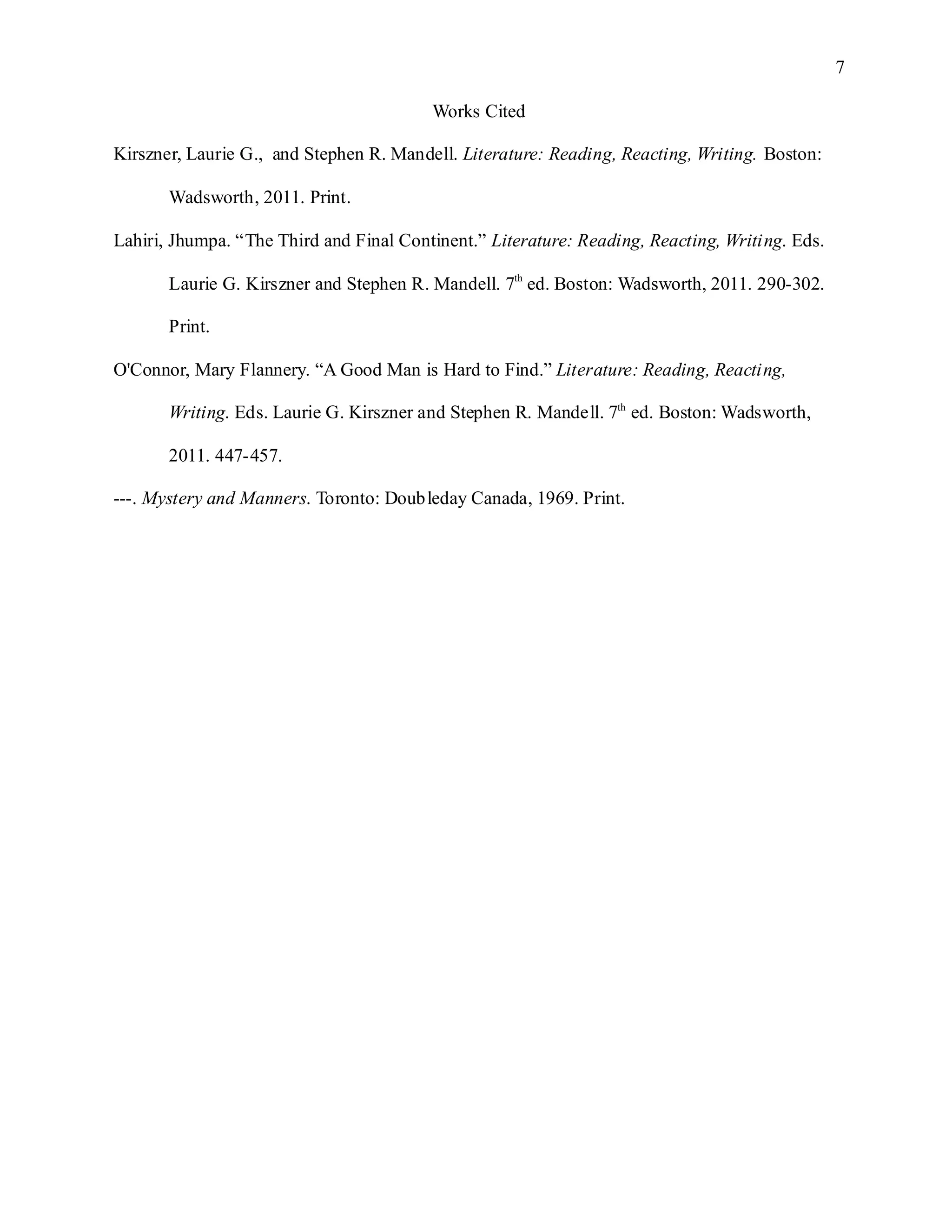 7

                                         Works Cited

Kirszner, Laurie G., and Stephen R. Mandell. Literature: Reading, Reacting, Writing. Boston:

       Wadsworth, 2011. Print.

Lahiri, Jhumpa. “The Third and Final Continent.” Literature: Reading, Reacting, Writing. Eds.

       Laurie G. Kirszner and Stephen R. Mandell. 7th ed. Boston: Wadsworth, 2011. 290-302.

       Print.

O'Connor, Mary Flannery. “A Good Man is Hard to Find.” Literature: Reading, Reacting,

       Writing. Eds. Laurie G. Kirszner and Stephen R. Mandell. 7th ed. Boston: Wadsworth,

       2011. 447-457.

---. Mystery and Manners. Toronto: Doubleday Canada, 1969. Print.
 