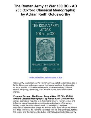 The Roman Army at War 100 BC - AD
 200 (Oxford Classical Monographs)
    by Adrian Keith Goldsworthy




                  The Ins And Outs Of A Roman Army At War


Goldsworthy examines how the Roman army operated on campaign and in
battle. He compares the armys organization and strategic doctrine with
those of its chief opponents and explores in detail the reality of battle:
tactics, weaponry, leadership, and, most of all, the important issue of
morale.

Personal Review: The Roman Army at War 100 BC - AD 200
(Oxford Classical Monographs) by Adrian Keith Goldsworthy
rom an aggressive Republic to a dominating Empire, Roman culture and
influence spread through three continents on the backs of its armies.
Military power, flexibility of command, pursuit of glory, and pure
mechanical determination shape the Roman world from 100 BC to 200 AD.
For three centuries, the Romans expanded borders and spilt blood, fighting
the enemy and themselves. It is to this end that Adrian Keith Goldsworthy
 