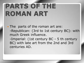 PARTS OF THE
ROMAN ART
   The parts of the roman art are:
    -Republican: (3rd to 1st century BC): with
    much Greek influence.
    -Imperial: (1st century BC - 5 th century
    BC) with late art from the 2nd and 3rd
    centuries AD.
 