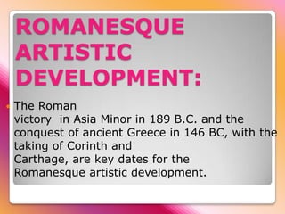 ROMANESQUE
    ARTISTIC
    DEVELOPMENT:
   The Roman
    victory in Asia Minor in 189 B.C. and the
    conquest of ancient Greece in 146 BC, with the
    taking of Corinth and
    Carthage, are key dates for the
    Romanesque artistic development.
 