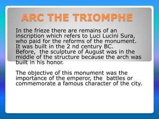 ARC THE TRIOMPHE
In the frieze there are remains of an
inscription which refers to Luci Lucini Sura,
who paid for the reforms of the monument.
It was built in the 2 nd century BC.
Before, the sculpture of August was in the
middle of the structure because the arch was
built in his honor.
The objective of this monument was the
importance of the emperor, the battles or
commemorate a famous character of the city.