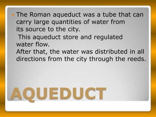    The Roman aqueduct was a tube that can
    carry large quantities of water from
    its source to the city.
     This aqueduct store and regulated
    water flow.
    After that, the water was distributed in all
    directions from the city through the reeds.




AQUEDUCT
 