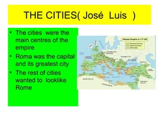 THE CITIES( José Luis )
• The cities were the
  main centres of the
  empire
• Roma was the capital
  and its greatest city
• The rest of cities
  wanted to looklike
  Rome
 