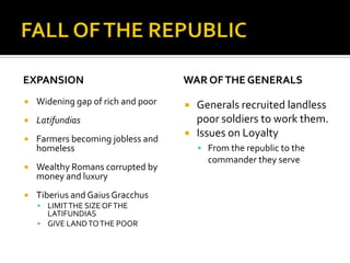 FALL OF THE REPUBLICEXPANSIONWidening gap of rich and poorLatifundiasFarmers becoming jobless and homelessWealthy Romans corrupted by money and luxuryTiberius and Gaius GracchusLIMIT THE SIZE OF THE LATIFUNDIASGIVE LAND TO THE POORWAR OF THE GENERALSGenerals recruited landless poor soldiers to work them.Issues on LoyaltyFrom the republic to the commander they serve