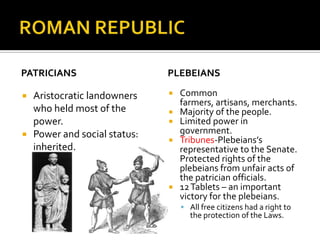 ROMAN REPUBLICPATRICIANS	Aristocratic landowners who held most of the power.Power and social status: inherited.PLEBEIANSCommon farmers, artisans, merchants.Majority of the people.Limited power in government.Tribunes-Plebeians’s representative to the Senate. Protected rights of the plebeians from unfair acts of the patrician officials.12 Tablets – an important victory for the plebeians.All free citizens had a right to the protection of the Laws. 