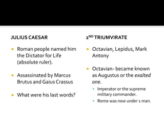JULIUS CAESAR,[object Object],Roman people named him the Dictator for Life (absolute ruler).,[object Object],Assassinated by Marcus Brutus and Gaius Crassus,[object Object],What were his last words?,[object Object],2nd Triumvirate,[object Object],Octavian, Lepidus, Mark Antony,[object Object],Octavian- became known as Augustus or the exalted one. ,[object Object],Imperator or the supreme military commander.,[object Object],Rome was now under 1 man. ,[object Object]