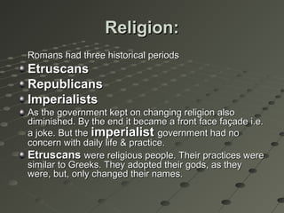 Religion:Religion:
Romans had three historical periodsRomans had three historical periods
EtruscansEtruscans
RepublicansRepublicans
ImperialistsImperialists
As the government kept on changing religion alsoAs the government kept on changing religion also
diminished. By the end it became a front face façade i.e.diminished. By the end it became a front face façade i.e.
a joke. But thea joke. But the imperialistimperialist government had nogovernment had no
concern with daily life & practice.concern with daily life & practice.
EtruscansEtruscans were religious people. Their practices werewere religious people. Their practices were
similar to Greeks. They adopted their gods, as theysimilar to Greeks. They adopted their gods, as they
were, but, only changed their names.were, but, only changed their names.
 