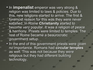 InIn impenalistimpenalist emperor was very strong &emperor was very strong &
religion was limited to laws & policies. Due toreligion was limited to laws & policies. Due to
this, new religions started to arrive. The first &this, new religions started to arrive. The first &
foremost reason for this was they were neverforemost reason for this was they were never
satisfied. In Romesatisfied. In Rome ChristianityChristianity started tostarted to
become very popular. It was a religion of peacebecome very popular. It was a religion of peace
& harmony. Priests were limited to temples. The& harmony. Priests were limited to temples. The
rest of Rome became a beaurocraticrest of Rome became a beaurocratic
government setup.government setup.
In the end of this government priests were givenIn the end of this government priests were given
no importance. Romans hadno importance. Romans had circular templescircular temples
as well. This was not because they wereas well. This was not because they were
religious but they had different buildingreligious but they had different building
technology.technology.
 