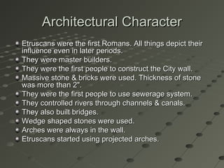 Architectural CharacterArchitectural Character
Etruscans were the first Romans. All things depict theirEtruscans were the first Romans. All things depict their
influence even in later periods.influence even in later periods.
They were master builders.They were master builders.
They were the first people to construct the City wall.They were the first people to construct the City wall.
Massive stone & bricks were used. Thickness of stoneMassive stone & bricks were used. Thickness of stone
was more than 2".was more than 2".
They were the first people to use sewerage system.They were the first people to use sewerage system.
They controlled rivers through channels & canals.They controlled rivers through channels & canals.
They also built bridges.They also built bridges.
Wedge shaped stones were used.Wedge shaped stones were used.
Arches were always in the wall.Arches were always in the wall.
Etruscans started using projected arches.Etruscans started using projected arches.
 