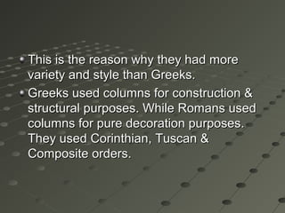 This is the reason why they had moreThis is the reason why they had more
variety and style than Greeks.variety and style than Greeks.
Greeks used columns for construction &Greeks used columns for construction &
structural purposes. While Romans usedstructural purposes. While Romans used
columns for pure decoration purposes.columns for pure decoration purposes.
They used Corinthian, Tuscan &They used Corinthian, Tuscan &
Composite orders.Composite orders.
 