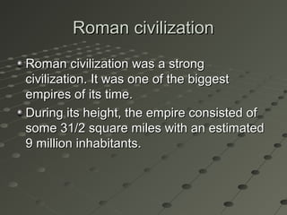 Roman civilizationRoman civilization
Roman civilization was a strongRoman civilization was a strong
civilization. It was one of the biggestcivilization. It was one of the biggest
empires of its time.empires of its time.
During its height, the empire consisted ofDuring its height, the empire consisted of
some 31/2 square miles with an estimatedsome 31/2 square miles with an estimated
9 million inhabitants.9 million inhabitants.
 
