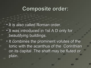 Composite order:Composite order:
It is also called Roman order.It is also called Roman order.
It was introduced in 1st A D only forIt was introduced in 1st A D only for
beautifying buildings.beautifying buildings.
It combines the prominent volutes of theIt combines the prominent volutes of the
Ionic with the acanthus of the CorinthianIonic with the acanthus of the Corinthian
on its capital .The shaft may be fluted oron its capital .The shaft may be fluted or
plain.plain.
 