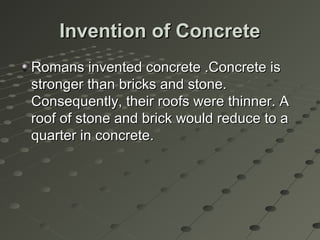 Invention of ConcreteInvention of Concrete
Romans invented concrete .Concrete isRomans invented concrete .Concrete is
stronger than bricks and stone.stronger than bricks and stone.
Consequently, their roofs were thinner. AConsequently, their roofs were thinner. A
roof of stone and brick would reduce to aroof of stone and brick would reduce to a
quarter in concrete.quarter in concrete.
 
