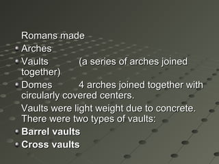 Romans madeRomans made
ArchesArches
VaultsVaults (a series of arches joined(a series of arches joined
together)together)
DomesDomes 4 arches joined together with4 arches joined together with
circularly covered centers.circularly covered centers.
Vaults were light weight due to concrete.Vaults were light weight due to concrete.
There were two types of vaults:There were two types of vaults:
Barrel vaultsBarrel vaults
Cross vaultsCross vaults
 