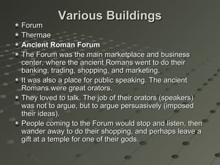 Various BuildingsVarious Buildings
ForumForum
ThermaeThermae
Ancient Roman ForumAncient Roman Forum
The Forum was the main marketplace and businessThe Forum was the main marketplace and business
center, where the ancient Romans went to do theircenter, where the ancient Romans went to do their
banking, trading, shopping, and marketing.banking, trading, shopping, and marketing.
It was also a place for public speaking. The ancientIt was also a place for public speaking. The ancient
Romans were great orators.Romans were great orators.
They loved to talk. The job of their orators (speakers)They loved to talk. The job of their orators (speakers)
was not to argue, but to argue persuasively (imposedwas not to argue, but to argue persuasively (imposed
their ideas).their ideas).
People coming to the Forum would stop and listen, thenPeople coming to the Forum would stop and listen, then
wander away to do their shopping, and perhaps leave awander away to do their shopping, and perhaps leave a
gift at a temple for one of their gods.gift at a temple for one of their gods.
 