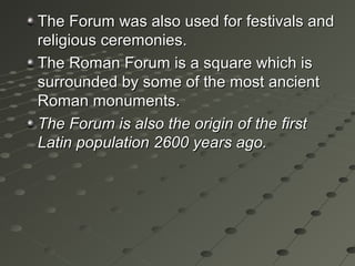 The Forum was also used for festivals andThe Forum was also used for festivals and
religious ceremonies.religious ceremonies.
The Roman Forum is a square which isThe Roman Forum is a square which is
surrounded by some of the most ancientsurrounded by some of the most ancient
Roman monuments.Roman monuments.
The Forum is also the origin of the firstThe Forum is also the origin of the first
Latin population 2600 years ago.Latin population 2600 years ago.
 