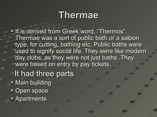 ThermaeThermae
It is derived from Greek word, “Thermos”.It is derived from Greek word, “Thermos”.
Thermae was a sort of public bath or a saloonThermae was a sort of public bath or a saloon
type, for cutting, bathing etc. Public baths weretype, for cutting, bathing etc. Public baths were
used to signify social life. They were like modernused to signify social life. They were like modern
day clubs, as they were not just baths .Theyday clubs, as they were not just baths .They
were based on entry by pay tickets.were based on entry by pay tickets.
It had three partsIt had three parts
Main buildingMain building
Open spaceOpen space
ApartmentsApartments
 