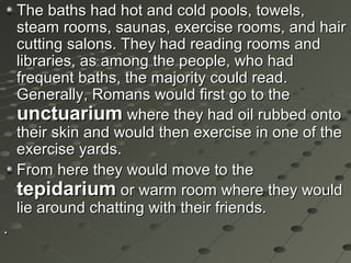 The baths had hot and cold pools, towels,The baths had hot and cold pools, towels,
steam rooms, saunas, exercise rooms, and hairsteam rooms, saunas, exercise rooms, and hair
cutting salons. They had reading rooms andcutting salons. They had reading rooms and
libraries, as among the people, who hadlibraries, as among the people, who had
frequent baths, the majority could read.frequent baths, the majority could read.
Generally, Romans would first go to theGenerally, Romans would first go to the
unctuariumunctuarium where they had oil rubbed ontowhere they had oil rubbed onto
their skin and would then exercise in one of thetheir skin and would then exercise in one of the
exercise yards.exercise yards.
From here they would move to theFrom here they would move to the
tepidariumtepidarium or warm room where they wouldor warm room where they would
lie around chatting with their friends.lie around chatting with their friends.
..
 