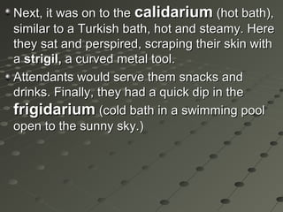 Next, it was on to theNext, it was on to the calidariumcalidarium (hot bath),(hot bath),
similar to a Turkish bath, hot and steamy. Heresimilar to a Turkish bath, hot and steamy. Here
they sat and perspired, scraping their skin withthey sat and perspired, scraping their skin with
aa strigil,strigil, a curved metal tool.a curved metal tool.
Attendants would serve them snacks andAttendants would serve them snacks and
drinks. Finally, they had a quick dip in thedrinks. Finally, they had a quick dip in the
frigidariumfrigidarium (cold bath in a swimming pool(cold bath in a swimming pool
open to the sunny sky.)open to the sunny sky.)
 