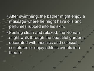 After swimming, the bather might enjoy aAfter swimming, the bather might enjoy a
massage where he might have oils andmassage where he might have oils and
perfumes rubbed into his skin.perfumes rubbed into his skin.
Feeling clean and relaxed, the RomanFeeling clean and relaxed, the Roman
might walk through the beautiful gardensmight walk through the beautiful gardens
decorated with mosaics and colossaldecorated with mosaics and colossal
sculptures or enjoy athletic events in asculptures or enjoy athletic events in a
theatertheater
 