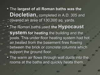 TheThe largest of all Roman baths was thelargest of all Roman baths was the
Diocletian,Diocletian, completed in A.D. 305 andcompleted in A.D. 305 and
covered an area of 130,000 sq. yards.covered an area of 130,000 sq. yards.
The Roman baths usedThe Roman baths used thethe HypocaustHypocaust
systemsystem for heatingfor heating the building and thethe building and the
pools. This under floor heating system had hotpools. This under floor heating system had hot
air heated from the basement fires flowingair heated from the basement fires flowing
between the brick or concrete columns whichbetween the brick or concrete columns which
support the ground floor.support the ground floor.
The warm air flows through wall ducts into theThe warm air flows through wall ducts into the
rooms at the baths and quickly heats them.rooms at the baths and quickly heats them.
 
