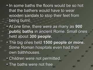 In some baths the floors would be so hotIn some baths the floors would be so hot
that the bathers would have to wearthat the bathers would have to wear
wooden sandals to stop their feet fromwooden sandals to stop their feet from
being burnt.being burnt.
At one time, there were as many asAt one time, there were as many as 900900
public bathspublic baths in ancient Rome. Small onesin ancient Rome. Small ones
held aboutheld about 300 people.300 people.
The big ones heldThe big ones held 1500 people1500 people or more.or more.
Some Roman hospitals even had theirSome Roman hospitals even had their
own bathhouses.own bathhouses.
Children were not permitted.Children were not permitted.
The baths were not freeThe baths were not free
 