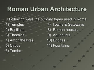 Roman Urban ArchitectureRoman Urban Architecture
Following were the building types used in RomeFollowing were the building types used in Rome
1) Temples 7) Towns & Gateways1) Temples 7) Towns & Gateways
2) Basilicas 8) Roman houses2) Basilicas 8) Roman houses
3) Theatres 9) Aquaducts3) Theatres 9) Aquaducts
4) Amphitheatres 10) Bridges4) Amphitheatres 10) Bridges
5) Circus 11) Fountains5) Circus 11) Fountains
6) Tombs6) Tombs
 