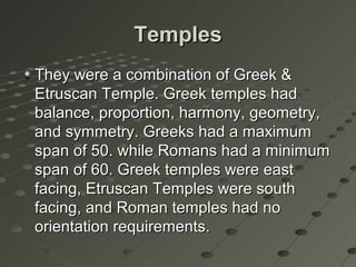 TemplesTemples
They were a combination of Greek &They were a combination of Greek &
Etruscan Temple. Greek temples hadEtruscan Temple. Greek temples had
balance, proportion, harmony, geometry,balance, proportion, harmony, geometry,
and symmetry. Greeks had a maximumand symmetry. Greeks had a maximum
span of 50. while Romans had a minimumspan of 50. while Romans had a minimum
span of 60. Greek temples were eastspan of 60. Greek temples were east
facing, Etruscan Temples were southfacing, Etruscan Temples were south
facing, and Roman temples had nofacing, and Roman temples had no
orientation requirements.orientation requirements.
 