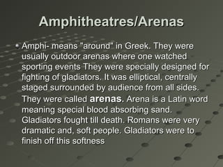 Amphitheatres/ArenasAmphitheatres/Arenas
Amphi- means "around" in Greek. They wereAmphi- means "around" in Greek. They were
usually outdoor arenas where one watchedusually outdoor arenas where one watched
sporting events They were specially designed forsporting events They were specially designed for
fighting of gladiators. It was elliptical, centrallyfighting of gladiators. It was elliptical, centrally
staged surrounded by audience from all sides.staged surrounded by audience from all sides.
They were calledThey were called arenasarenas.. Arena is a Latin wordArena is a Latin word
meaning special blood absorbing sand.meaning special blood absorbing sand.
Gladiators fought till death. Romans were veryGladiators fought till death. Romans were very
dramatic and, soft people. Gladiators were todramatic and, soft people. Gladiators were to
finish off this softnessfinish off this softness
 