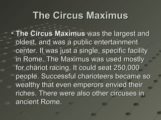 The Circus MaximusThe Circus Maximus
The Circus MaximusThe Circus Maximus was the largest andwas the largest and
oldest, and was a public entertainmentoldest, and was a public entertainment
center. It was just a single, specific facilitycenter. It was just a single, specific facility
in Rome. The Maximus was used mostlyin Rome. The Maximus was used mostly
for chariot racing. It could seat 250,000for chariot racing. It could seat 250,000
people. Successful charioteers became sopeople. Successful charioteers became so
wealthy that even emperors envied theirwealthy that even emperors envied their
riches. There were also other circuses inriches. There were also other circuses in
ancient Rome.ancient Rome.
 