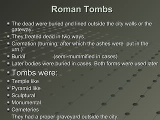 Roman TombsRoman Tombs
The dead were buried and lined outside the city walls or theThe dead were buried and lined outside the city walls or the
gateway.gateway.
They treated dead in two waysThey treated dead in two ways
CremationCremation (burning, after which the ashes were put in the(burning, after which the ashes were put in the
urn.)urn.)
BurialBurial (semi-mummified in cases)(semi-mummified in cases)
Later bodies were buried in cases. Both forms were used laterLater bodies were buried in cases. Both forms were used later
Tombs were:Tombs were:
Temple likeTemple like
Pyramid likePyramid like
SculpturalSculptural
MonumentalMonumental
CemeteriesCemeteries
They had a proper graveyard outside the city.They had a proper graveyard outside the city.
 