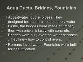 Aqua Ducts, Bridges, FountainsAqua Ducts, Bridges, Fountains
Aqua-(water) ducts-(pipes). TheyAqua-(water) ducts-(pipes). They
designed terracotta pipes to supply waterdesigned terracotta pipes to supply water
Firstly, the bridges were made of timber,Firstly, the bridges were made of timber,
then with bricks & lastly with concrete.then with bricks & lastly with concrete.
Bridges were built over the water channelsBridges were built over the water channels
.They knew how to control rivers..They knew how to control rivers.
Romans loved water. Fountains were builtRomans loved water. Fountains were built
for beautificationfor beautification
 
