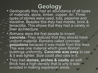 GeologyGeology
Geologically they had an abundance of all typesGeologically they had an abundance of all types
of materials, stone, timber, copper, tin. Threeof materials, stone, timber, copper, tin. Three
types of stones were used, tufa, peperine andtypes of stones were used, tufa, peperine and
traveline. Besides this they had marble, brick &traveline. Besides this they had marble, brick &
terracotta. This shows that they had a variety interracotta. This shows that they had a variety in
their architecture.their architecture.
Romans were the first people to inventRomans were the first people to invent
concrete.concrete. They realized that they should haveThey realized that they should have
uniform material .Romans called concreteuniform material .Romans called concrete
pozzolonapozzolona because it was made from this area.because it was made from this area.
This was one material which gave RomanThis was one material which gave Roman
buildings uniformity.buildings uniformity. Concrete was easyConcrete was easy to useto use
& it was lighter. Size could also vary in it.& it was lighter. Size could also vary in it.
They hadThey had domes, arches & vaultsdomes, arches & vaults as well.as well.
Brick has a high density that is why it wasBrick has a high density that is why it was
avoided in making expansion areasavoided in making expansion areas..
 