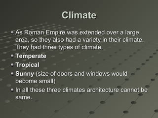ClimateClimate
As Roman Empire was extended over a largeAs Roman Empire was extended over a large
area, so they also had a variety in their climate.area, so they also had a variety in their climate.
They had three types of climate.They had three types of climate.
TemperateTemperate
TropicalTropical
SunnySunny (size of doors and windows would(size of doors and windows would
become small)become small)
In all these three climates architecture cannot beIn all these three climates architecture cannot be
same.same.
 