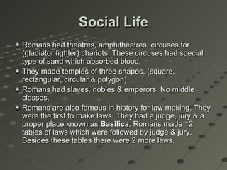 Social LifeSocial Life
Romans had theatres, amphitheatres, circuses forRomans had theatres, amphitheatres, circuses for
(gladiator fighter) chariots. These circuses had special(gladiator fighter) chariots. These circuses had special
type of sand which absorbed blood.type of sand which absorbed blood.
They made temples of three shapes. (square,They made temples of three shapes. (square,
rectangular, circular & polygon)rectangular, circular & polygon)
Romans had slaves, nobles & emperors. No middleRomans had slaves, nobles & emperors. No middle
classes.classes.
Romans are also famous in history for law making. TheyRomans are also famous in history for law making. They
were the first to make laws. They had a judge, jury & awere the first to make laws. They had a judge, jury & a
proper place known asproper place known as BasilicaBasilica. Romans made 12. Romans made 12
tables of laws which were followed by judge & jury.tables of laws which were followed by judge & jury.
Besides these tables there were 2 more laws.Besides these tables there were 2 more laws.
 