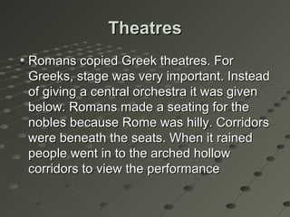 TheatresTheatres
Romans copied Greek theatres. ForRomans copied Greek theatres. For
Greeks, stage was very important. InsteadGreeks, stage was very important. Instead
of giving a central orchestra it was givenof giving a central orchestra it was given
below. Romans made a seating for thebelow. Romans made a seating for the
nobles because Rome was hilly. Corridorsnobles because Rome was hilly. Corridors
were beneath the seats. When it rainedwere beneath the seats. When it rained
people went in to the arched hollowpeople went in to the arched hollow
corridors to view the performancecorridors to view the performance
 