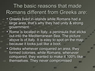 The basic reasons that madeThe basic reasons that made
Romans different from Greeks are:Romans different from Greeks are:
Greeks lived in islands while Romans had aGreeks lived in islands while Romans had a
large area, that’s why they had unity & stronglarge area, that’s why they had unity & strong
government.government.
Rome is located in Italy, a peninsula that sticksRome is located in Italy, a peninsula that sticks
out into the Mediterranean Sea. The pictureout into the Mediterranean Sea. The picture
above is of Italy. It is easy to spot on the mapabove is of Italy. It is easy to spot on the map
because it looks just like a boot.because it looks just like a boot.
Greeks whenever conquered an area, theyGreeks whenever conquered an area, they
formed colonies, while Romans, wheneverformed colonies, while Romans, whenever
conquered, they wanted to make it 100% likeconquered, they wanted to make it 100% like
themselves. They never compromisedthemselves. They never compromised
 