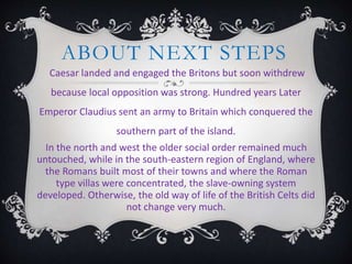 ABOUT NEXT STEPS
Caesar landed and engaged the Britons but soon withdrew
because local opposition was strong. Hundred years Later
Emperor Claudius sent an army to Britain which conquered the
southern part of the island.
In the north and west the older social order remained much
untouched, while in the south-eastern region of England, where
the Romans built most of their towns and where the Roman
type villas were concentrated, the slave-owning system
developed. Otherwise, the old way of life of the British Celts did
not change very much.
 