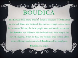 BOUDICA
The Romans tried many times to conquer the areas of Britain that
we now call Wales and Scotland. But they never kept control there.
In the rest of Britain, the local people were much easier to control .
But Boudica was different. Her husband was a local king in the
east of England. When he died, The Romans tried to take all his
money. Roman soldiers attacked Boudica and her daughters.
Boudica was angry.
 