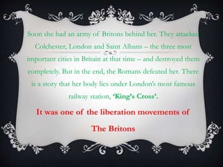 Soon she had an army of Britons behind her. They attacked
Colchester, London and Saint Albans – the three most
important cities in Britain at that time – and destroyed them
completely. But in the end, the Romans defeated her. There
is a story that her body lies under London’s most famous
railway station, ‘King’s Cross’.
It was one of the liberation movements of
The Britons
 