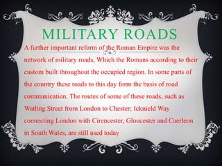 MILITARY ROADS
A further important reform of the Roman Empire was the
network of military roads, Which the Romans according to their
custom built throughout the occupied region. In some parts of
the country these roads to this day form the basis of road
communication. The routes of some of these roads, such as
Watling Street from London to Chester; Icknield Way
connecting London with Cirencester, Gloucester and Caerleon
in South Wales, are still used today
 