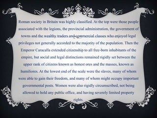 Roman society in Britain was highly classified. At the top were those people
associated with the legions, the provincial administration, the government of
towns and the wealthy traders and commercial classes who enjoyed legal
privileges not generally accorded to the majority of the population. Then the
Emperor Caracalla extended citizenship to all free-born inhabitants of the
empire, but social and legal distinctions remained rigidly set between the
upper rank of citizens known as honest ores and the masses, known as
humiliores. At the lowest end of the scale were the slaves, many of whom
were able to gain their freedom, and many of whom might occupy important
governmental posts. Women were also rigidly circumscribed, not being
allowed to hold any public office, and having severely limited property
rights.
 